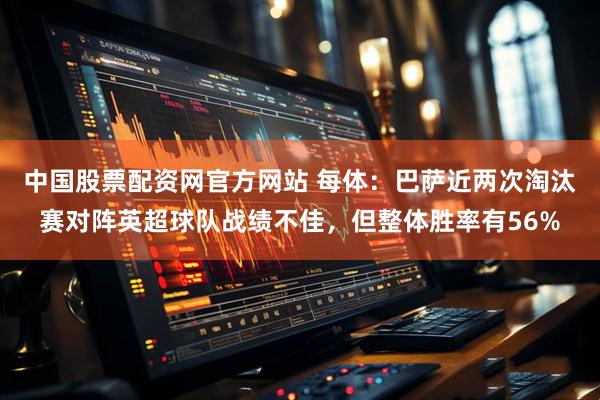 中国股票配资网官方网站 每体：巴萨近两次淘汰赛对阵英超球队战绩不佳，但整体胜率有56%