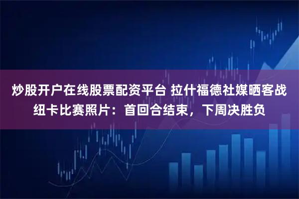 炒股开户在线股票配资平台 拉什福德社媒晒客战纽卡比赛照片：首回合结束，下周决胜负