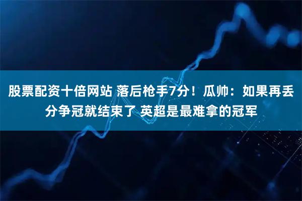股票配资十倍网站 落后枪手7分！瓜帅：如果再丢分争冠就结束了 英超是最难拿的冠军