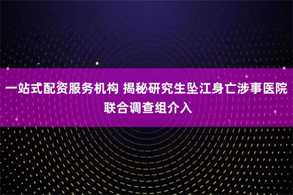 一站式配资服务机构 揭秘研究生坠江身亡涉事医院 联合调查组介入