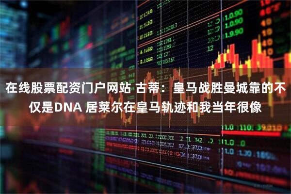 在线股票配资门户网站 古蒂：皇马战胜曼城靠的不仅是DNA 居莱尔在皇马轨迹和我当年很像
