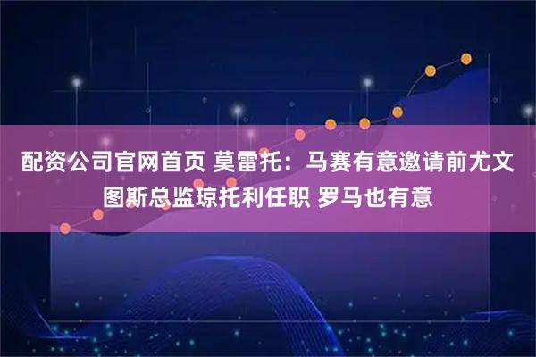 配资公司官网首页 莫雷托：马赛有意邀请前尤文图斯总监琼托利任职 罗马也有意
