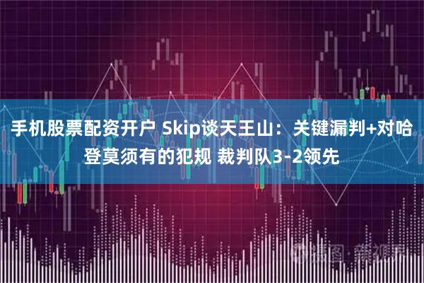 手机股票配资开户 Skip谈天王山：关键漏判+对哈登莫须有的犯规 裁判队3-2领先