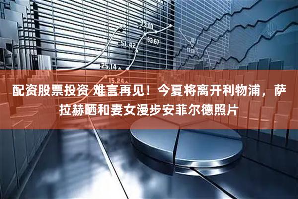 配资股票投资 难言再见！今夏将离开利物浦，萨拉赫晒和妻女漫步安菲尔德照片