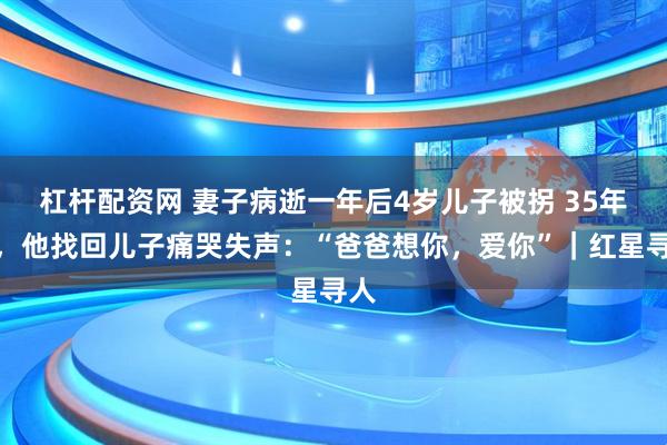杠杆配资网 妻子病逝一年后4岁儿子被拐 35年后，他找回儿子痛哭失声：“爸爸想你，爱你”｜红星寻人