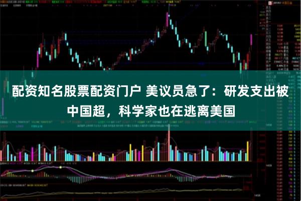 配资知名股票配资门户 美议员急了:研发支出被中国超,科学家也在逃离美国