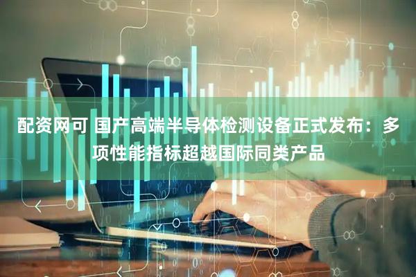 配资网可 国产高端半导体检测设备正式发布：多项性能指标超越国际同类产品