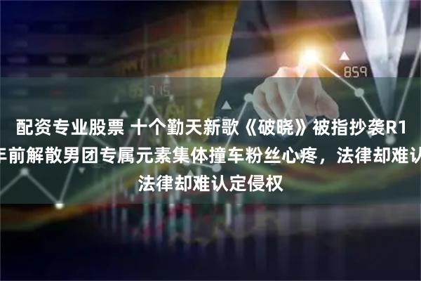 配资专业股票 十个勤天新歌《破晓》被指抄袭R1SE!5年前解散男团专属元素集体撞车粉丝心疼,法律却难认定侵权