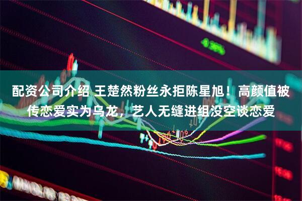 配资公司介绍 王楚然粉丝永拒陈星旭！高颜值被传恋爱实为乌龙，艺人无缝进组没空谈恋爱