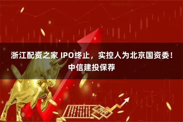 浙江配资之家 IPO终止，实控人为北京国资委！中信建投保荐