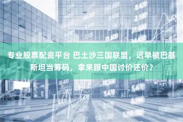 专业股票配资平台 巴土沙三国联盟，迟早被巴基斯坦当筹码，拿来跟中国讨价还价？