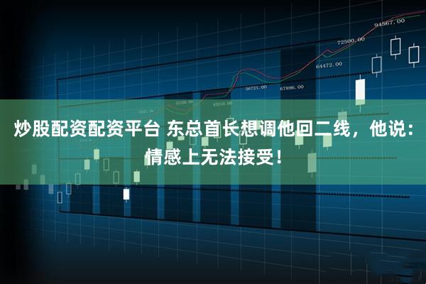 炒股配资配资平台 东总首长想调他回二线，他说：情感上无法接受！
