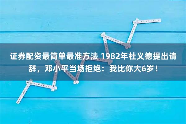 证券配资最简单最准方法 1982年杜义德提出请辞，邓小平当场拒绝：我比你大6岁！