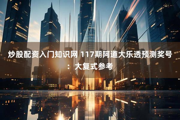 炒股配资入门知识网 117期阿道大乐透预测奖号：大复式参考